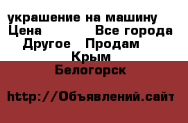 украшение на машину  › Цена ­ 2 000 - Все города Другое » Продам   . Крым,Белогорск